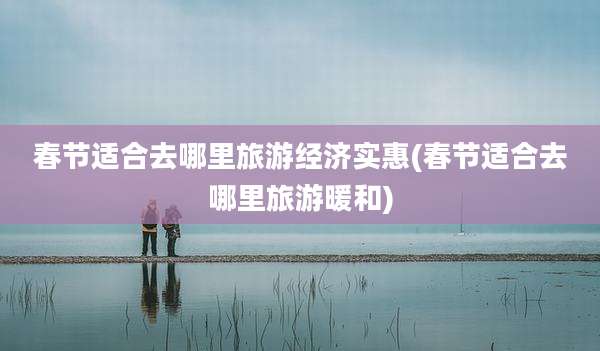 春节适合去哪里旅游经济实惠(春节适合去哪里旅游暖和)