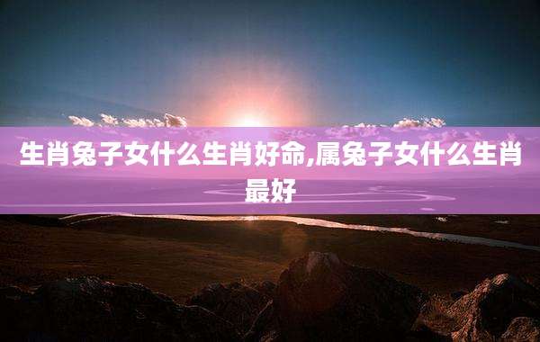生肖兔子女什么生肖好命,属兔子女什么生肖最好
