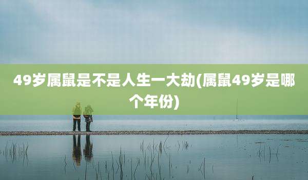 49岁属鼠是不是人生一大劫(属鼠49岁是哪个年份)