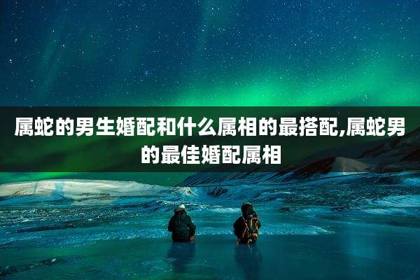 属蛇的男生婚配和什么属相的最搭配,属蛇男的最佳婚配属相