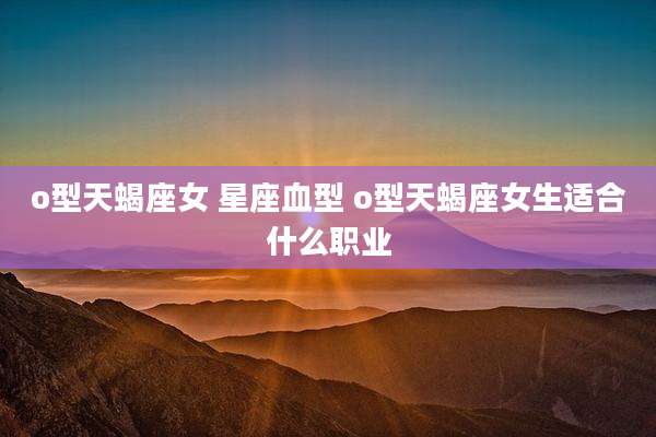 o型天蝎座女 星座血型 o型天蝎座女生适合什么职业