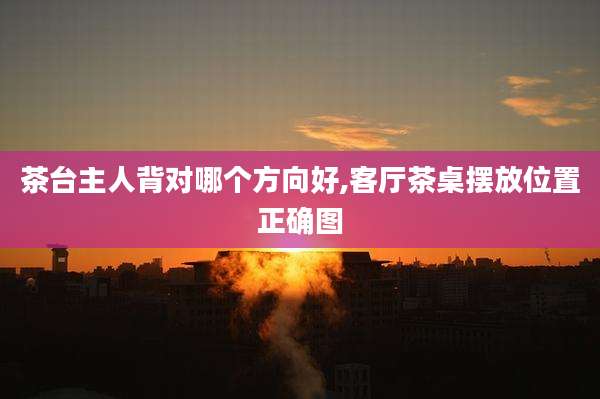 茶台主人背对哪个方向好,客厅茶桌摆放位置正确图