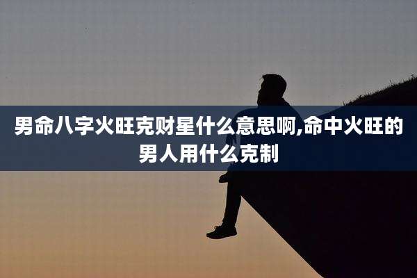 男命八字火旺克财星什么意思啊,命中火旺的男人用什么克制