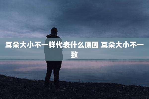 耳朵大小不一样代表什么原因 耳朵大小不一致