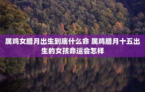 属鸡女腊月出生到底什么命 属鸡腊月十五出生的女孩命运会怎样