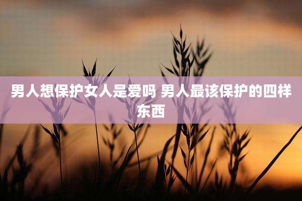 男人想保护女人是爱吗 男人最该保护的四样东西