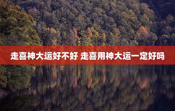 走喜神大运好不好 走喜用神大运一定好吗
