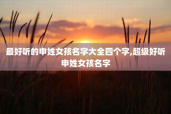 最好听的申姓女孩名字大全四个字,超级好听申姓女孩名字