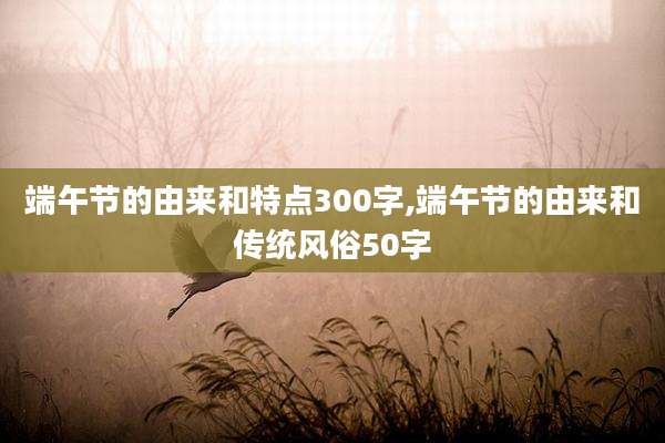 端午节的由来和特点300字,端午节的由来和传统风俗50字