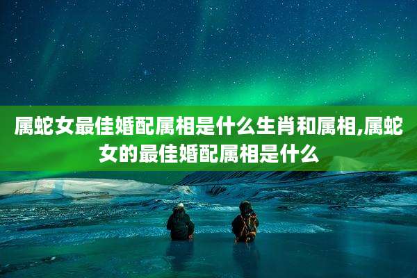 属蛇女最佳婚配属相是什么生肖和属相,属蛇女的最佳婚配属相是什么