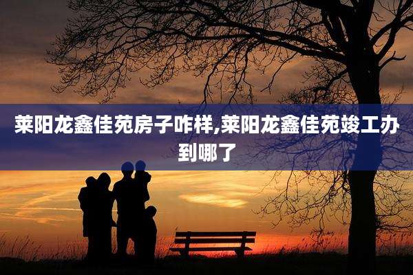 莱阳龙鑫佳苑房子咋样,莱阳龙鑫佳苑竣工办到哪了