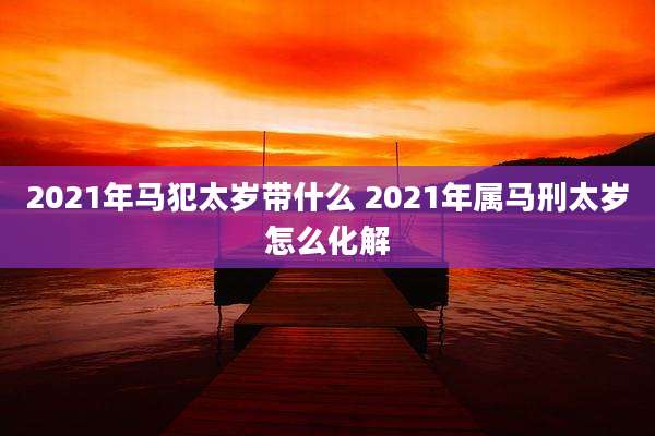 2021年马犯太岁带什么 2021年属马刑太岁怎么化解