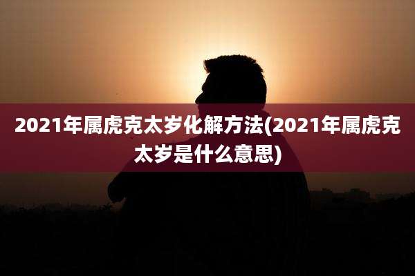 2021年属虎克太岁化解方法(2021年属虎克太岁是什么意思)