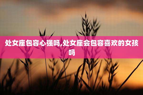 处女座包容心强吗,处女座会包容喜欢的女孩吗