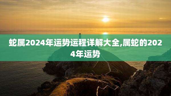 蛇属2024年运势运程详解大全,属蛇的2024年运势