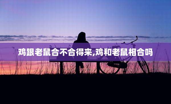 鸡跟老鼠合不合得来,鸡和老鼠相合吗