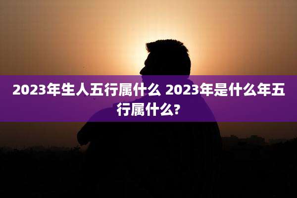 2023年生人五行属什么 2023年是什么年五行属什么?