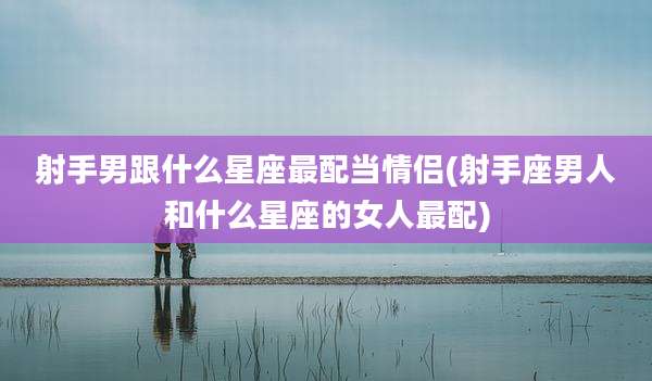 射手男跟什么星座最配当情侣(射手座男人和什么星座的女人最配)