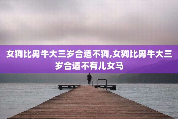 女狗比男牛大三岁合适不狗,女狗比男牛大三岁合适不有儿女马