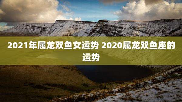 2021年属龙双鱼女运势 2020属龙双鱼座的运势