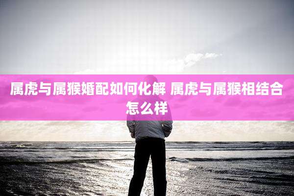 属虎与属猴婚配如何化解 属虎与属猴相结合怎么样