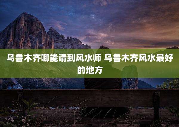 乌鲁木齐哪能请到风水师 乌鲁木齐风水最好的地方