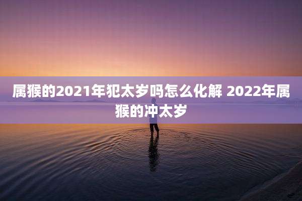 属猴的2021年犯太岁吗怎么化解 2022年属猴的冲太岁