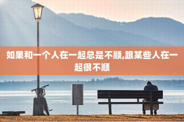 如果和一个人在一起总是不顺,跟某些人在一起很不顺