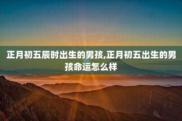 正月初五辰时出生的男孩,正月初五出生的男孩命运怎么样