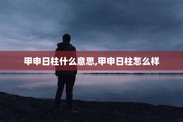 甲申日柱什么意思,甲申日柱怎么样