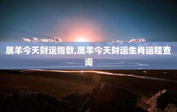 属羊今天财运指数,属羊今天财运生肖运程查询