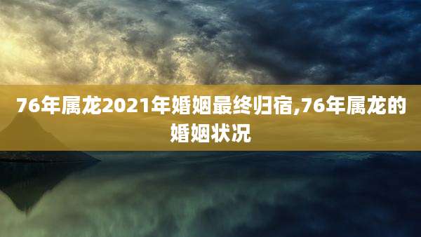 76年属龙2021年婚姻最终归宿,76年属龙的婚姻状况