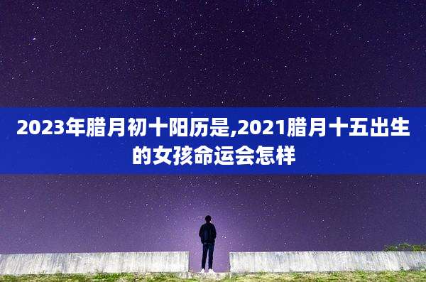 2023年腊月初十阳历是,2021腊月十五出生的女孩命运会怎样