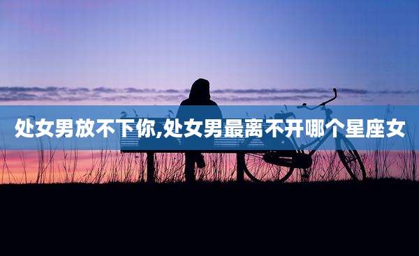 处女男放不下你,处女男最离不开哪个星座女