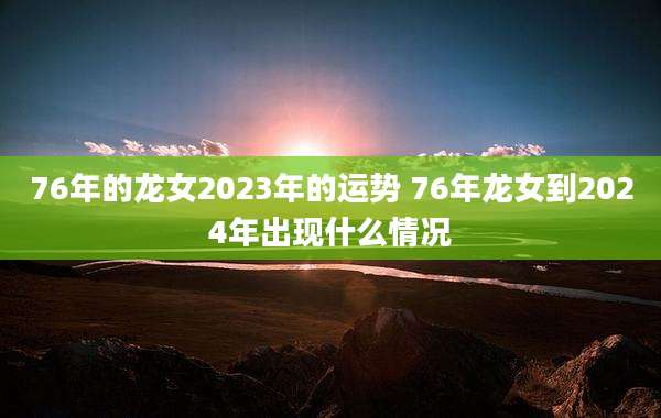 76年的龙女2023年的运势 76年龙女到2024年出现什么情况