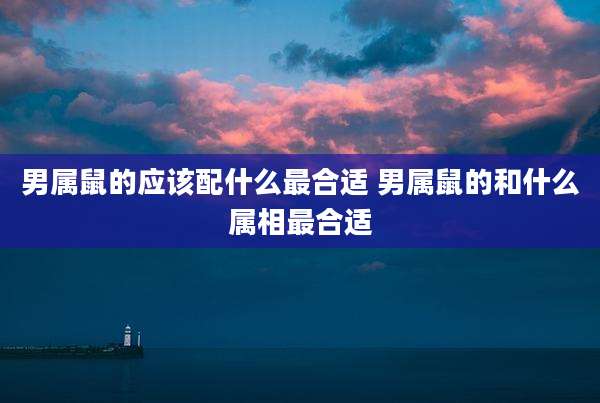 男属鼠的应该配什么最合适 男属鼠的和什么属相最合适