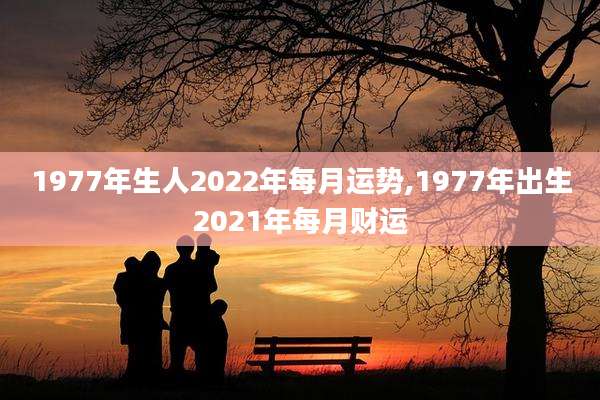 1977年生人2022年每月运势,1977年出生2021年每月财运