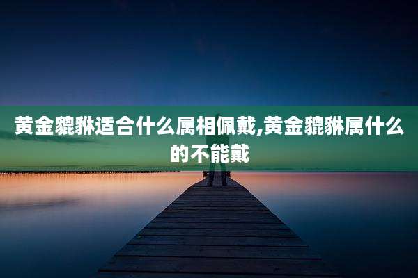 黄金貔貅适合什么属相佩戴,黄金貔貅属什么的不能戴