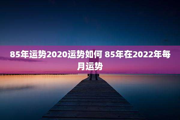 85年运势2020运势如何 85年在2022年每月运势