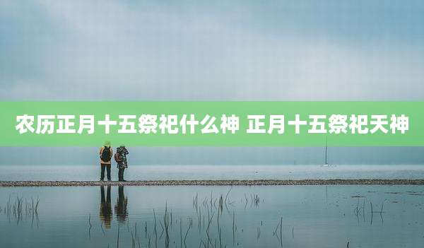 农历正月十五祭祀什么神 正月十五祭祀天神