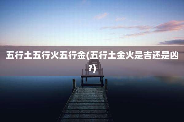 五行土五行火五行金(五行土金火是吉还是凶?)
