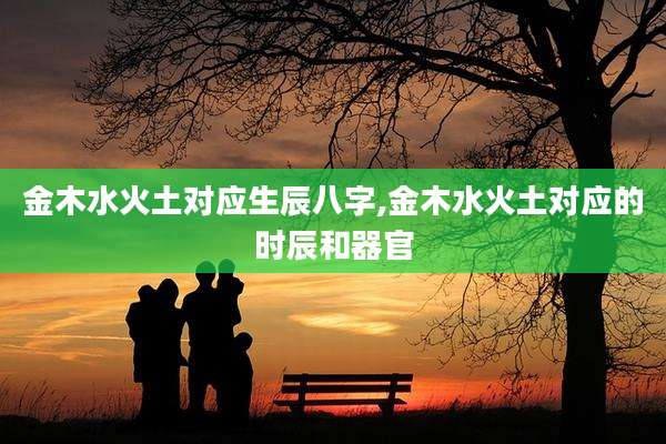 金木水火土对应生辰八字,金木水火土对应的时辰和器官