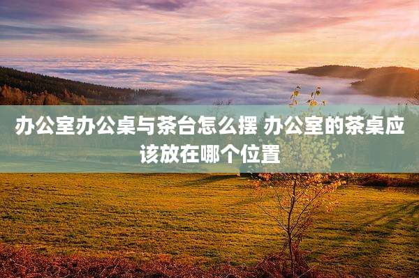 办公室办公桌与茶台怎么摆 办公室的茶桌应该放在哪个位置