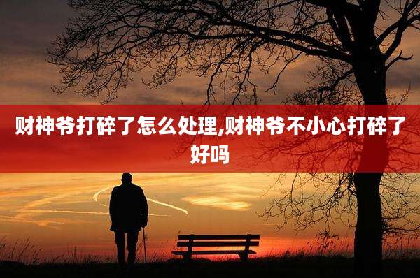 财神爷打碎了怎么处理,财神爷不小心打碎了好吗