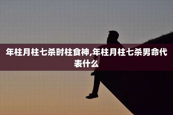年柱月柱七杀时柱食神,年柱月柱七杀男命代表什么