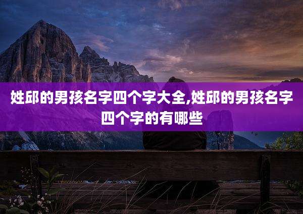 姓邱的男孩名字四个字大全,姓邱的男孩名字四个字的有哪些