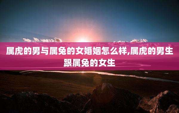 属虎的男与属兔的女婚姻怎么样,属虎的男生跟属兔的女生
