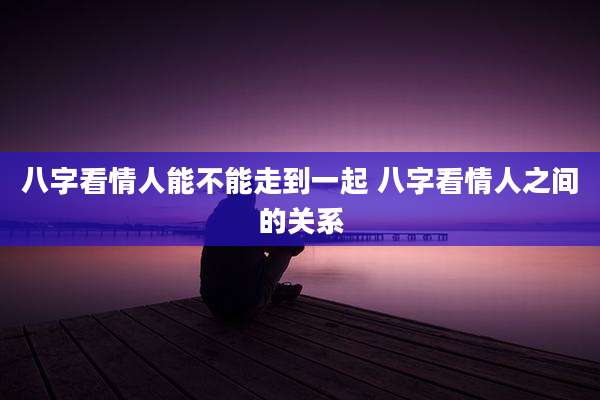 八字看情人能不能走到一起 八字看情人之间的关系