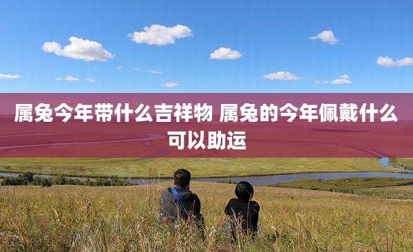 属兔今年带什么吉祥物 属兔的今年佩戴什么可以助运
