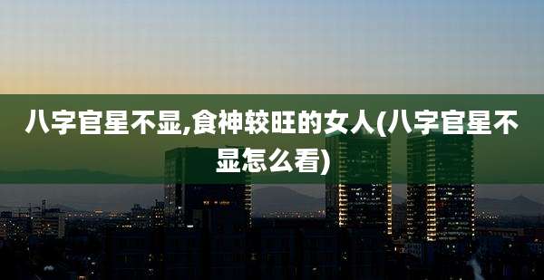 八字官星不显,食神较旺的女人(八字官星不显怎么看)